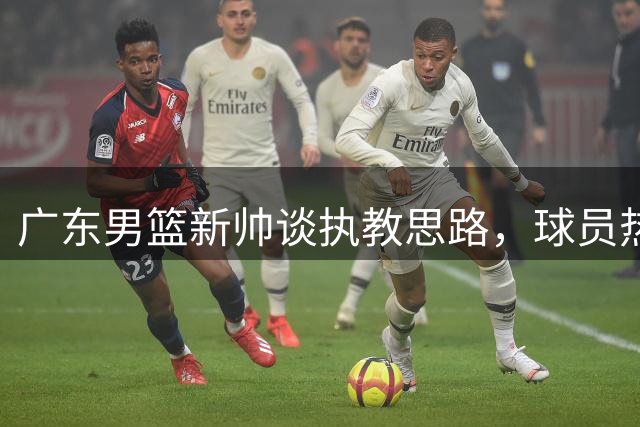 广东男篮新帅谈执教思路，球员热议变化与回归